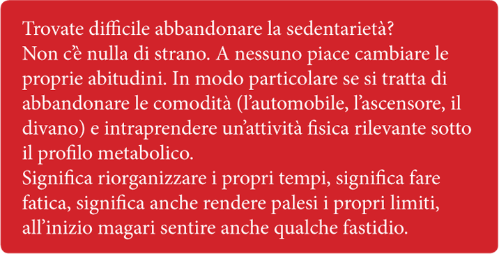 Trovate difficile abbandonare la sedentarietà? Non c'è nulla di strano. A nessuno piace cambiare le proprie abitudini. In modo particolare se si tratta di abbandonare le comodità (l'automobile, l'ascensore, il divano) e intraprendere un'attività fisica rilevante sotto il profilo metabolico. Significa riorganizzare i propri tempi, significa fare fatica, significa anche rendere palesi i propri limiti, all'inizio magari sentire anche qualche fastidio.