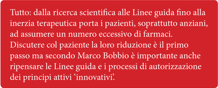 Tutto: dalla ricerca scientifica alle Linee guida fino alla inerzia terapeutica porta i pazienti, soprattutto anziani, ad assumere un numero eccessivo di farmaci. Discutere col paziente la loro riduzione  il primo passo ma secondo Marco Bobbio  importante anche ripensare le Linee guida e i processi di autorizzazione dei principi attivi 'innovativi'.